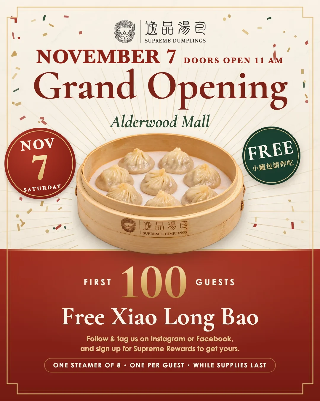 Grand opening at Alderwood Mall on Saturday, November 7, doors open at 11 am. The first 100 guests get free Xiao Long Bao when they follow and tag us and sign up for Supreme Rewards: one steamer of 8, one per guest, while supplies last.